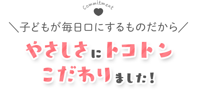 子どもが毎日口にするものだから、やさしさにとことんこだわりました！